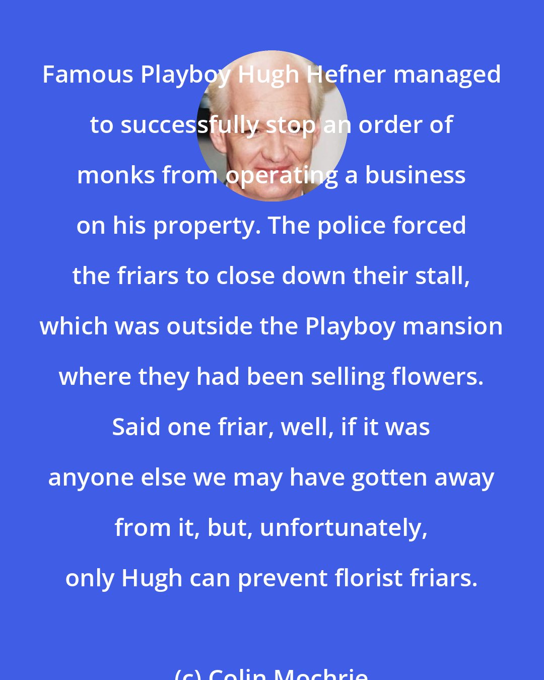 Colin Mochrie: Famous Playboy Hugh Hefner managed to successfully stop an order of monks from operating a business on his property. The police forced the friars to close down their stall, which was outside the Playboy mansion where they had been selling flowers. Said one friar, well, if it was anyone else we may have gotten away from it, but, unfortunately, only Hugh can prevent florist friars.