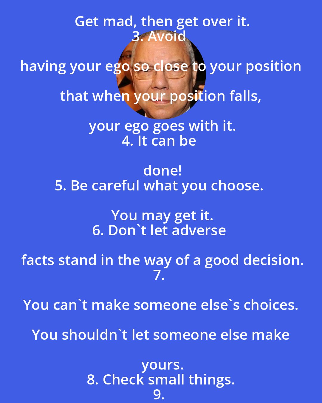 Colin Powell: 1. It ain't as bad as you think. It will look better in the morning.
2. Get mad, then get over it.
3. Avoid having your ego so close to your position that when your position falls, your ego goes with it.
4. It can be done!
5. Be careful what you choose. You may get it.
6. Don't let adverse facts stand in the way of a good decision.
7. You can't make someone else's choices. You shouldn't let someone else make yours.
8. Check small things.
9. Share credit.
10. Remain calm. Be kind.