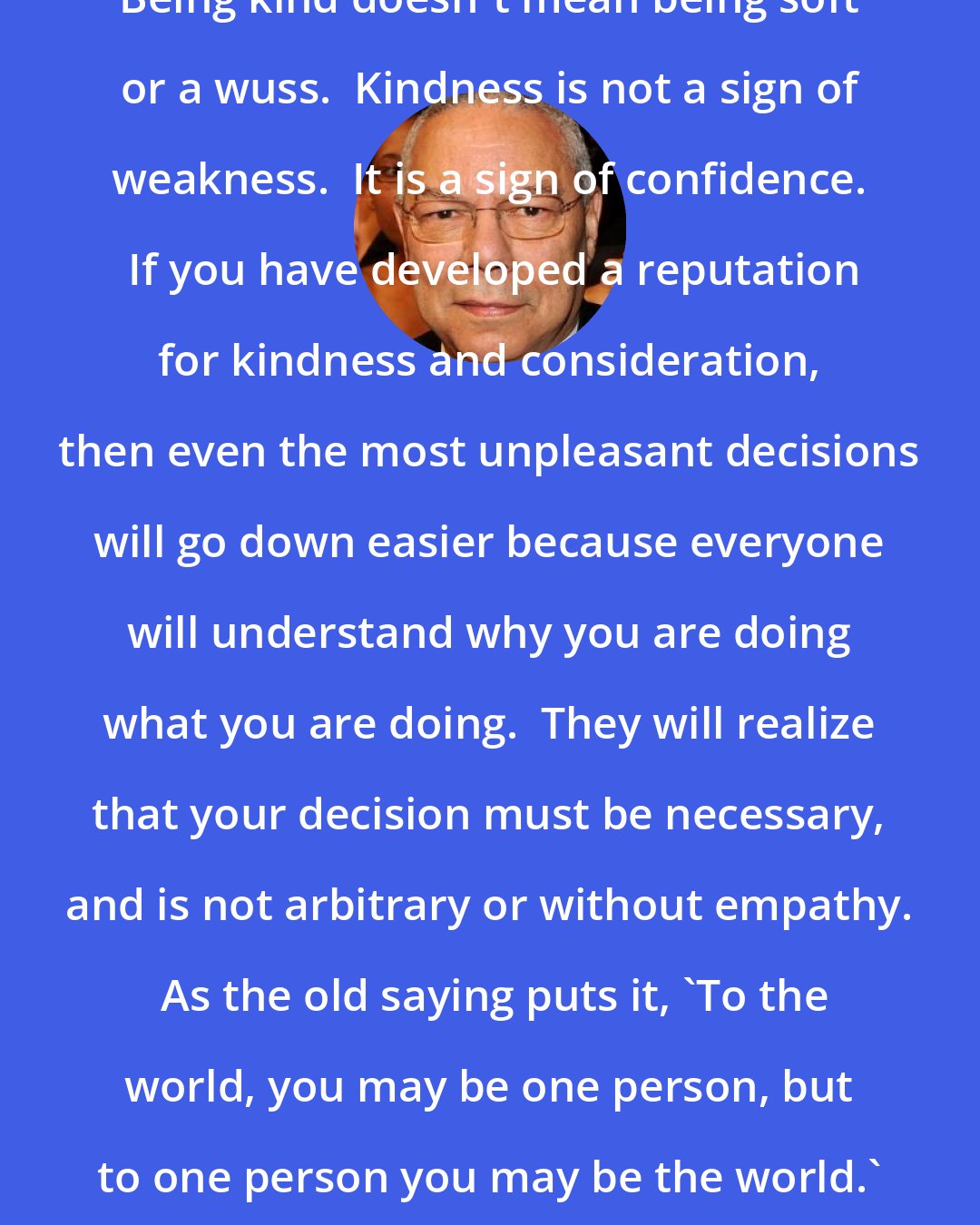 Colin Powell: Being kind doesn't mean being soft or a wuss.  Kindness is not a sign of weakness.  It is a sign of confidence.  If you have developed a reputation for kindness and consideration, then even the most unpleasant decisions will go down easier because everyone will understand why you are doing what you are doing.  They will realize that your decision must be necessary, and is not arbitrary or without empathy.  As the old saying puts it, 'To the world, you may be one person, but to one person you may be the world.'