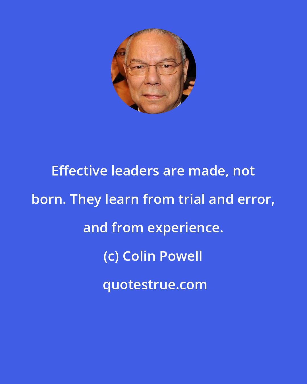 Colin Powell: Effective leaders are made, not born. They learn from trial and error, and from experience.