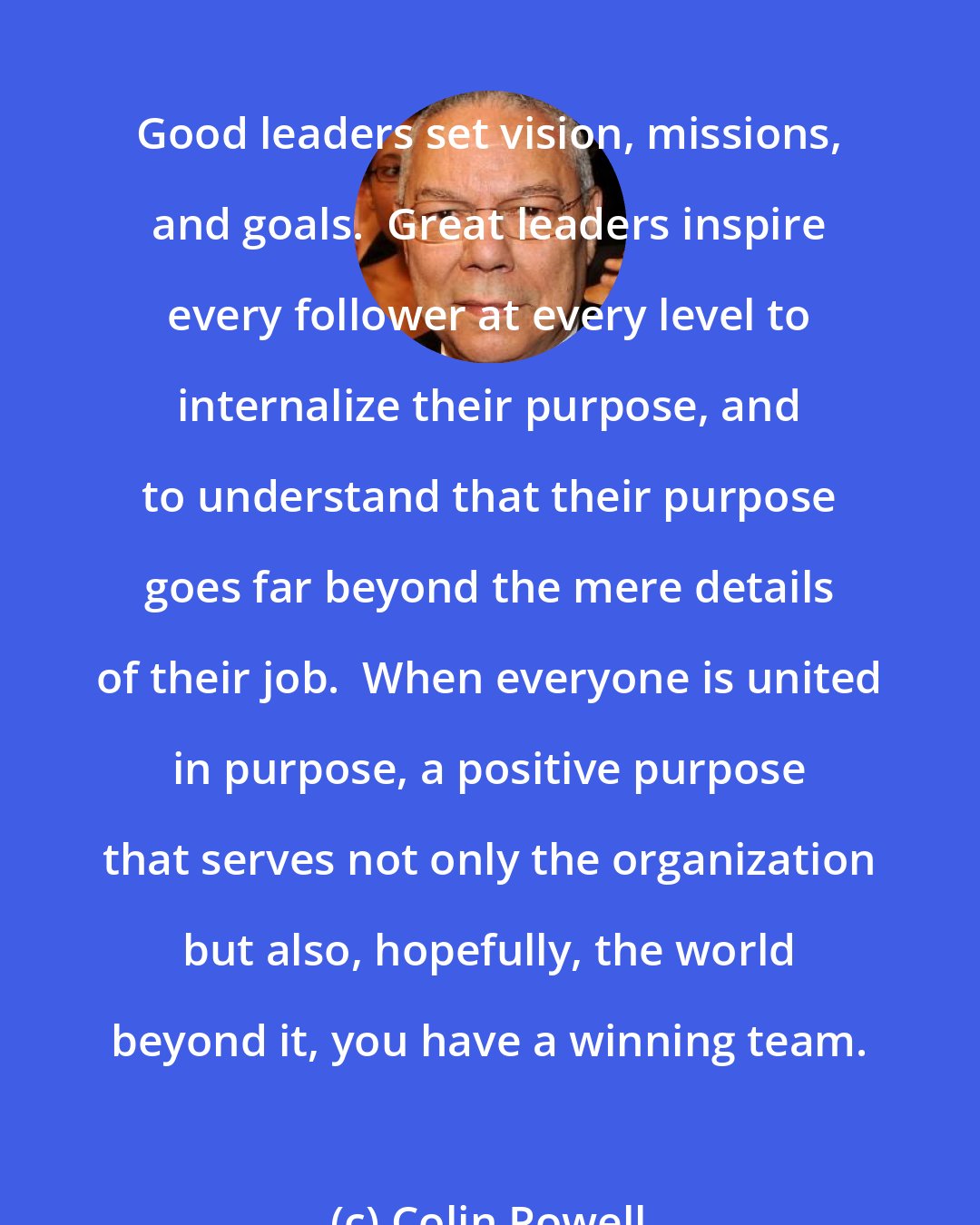 Colin Powell: Good leaders set vision, missions, and goals.  Great leaders inspire every follower at every level to internalize their purpose, and to understand that their purpose goes far beyond the mere details of their job.  When everyone is united in purpose, a positive purpose that serves not only the organization but also, hopefully, the world beyond it, you have a winning team.