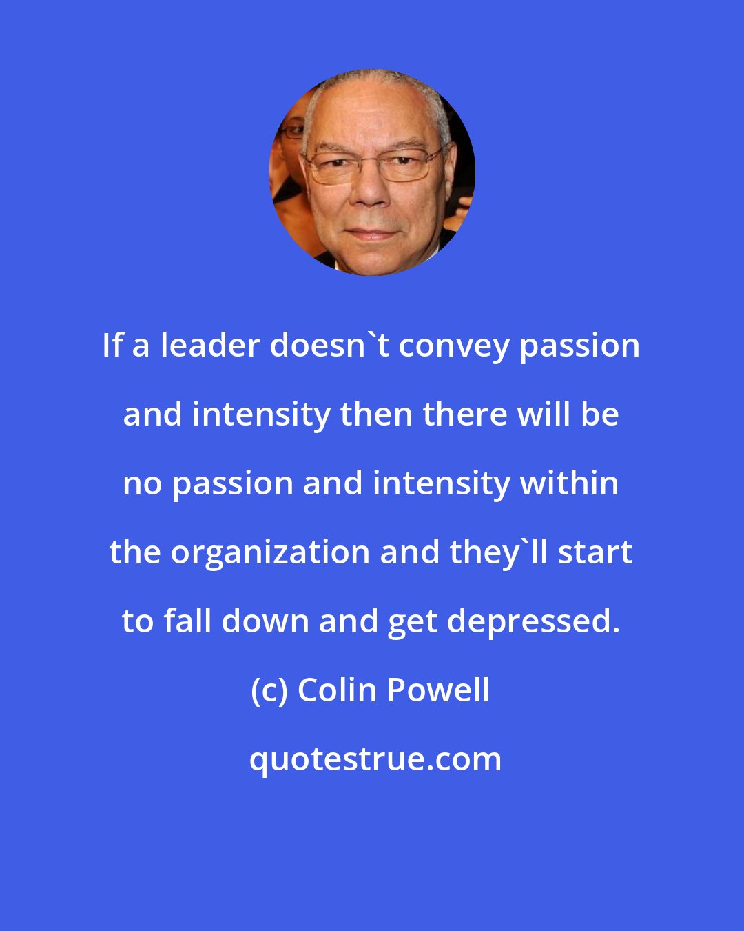 Colin Powell: If a leader doesn't convey passion and intensity then there will be no passion and intensity within the organization and they'll start to fall down and get depressed.