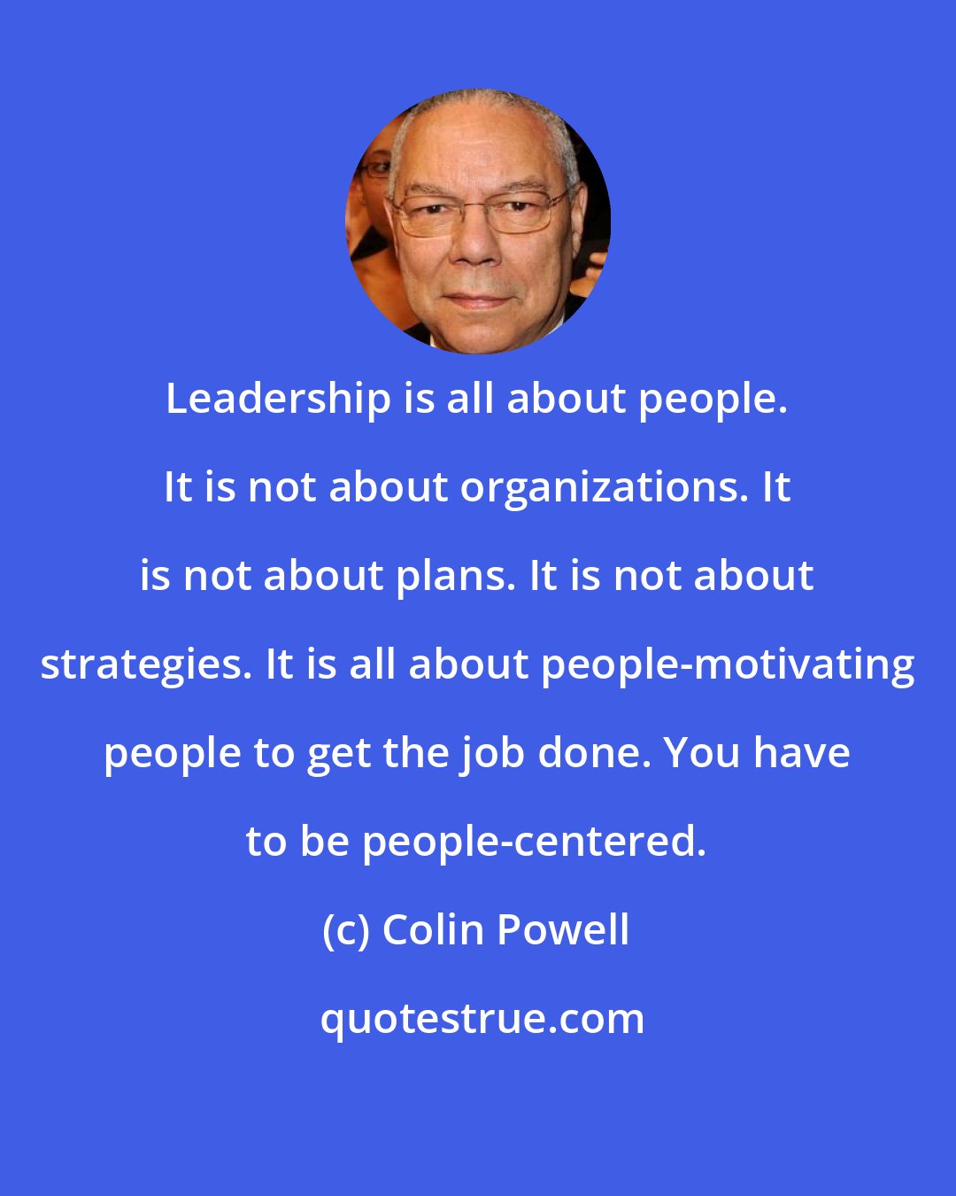 Colin Powell: Leadership is all about people. It is not about organizations. It is not about plans. It is not about strategies. It is all about people-motivating people to get the job done. You have to be people-centered.