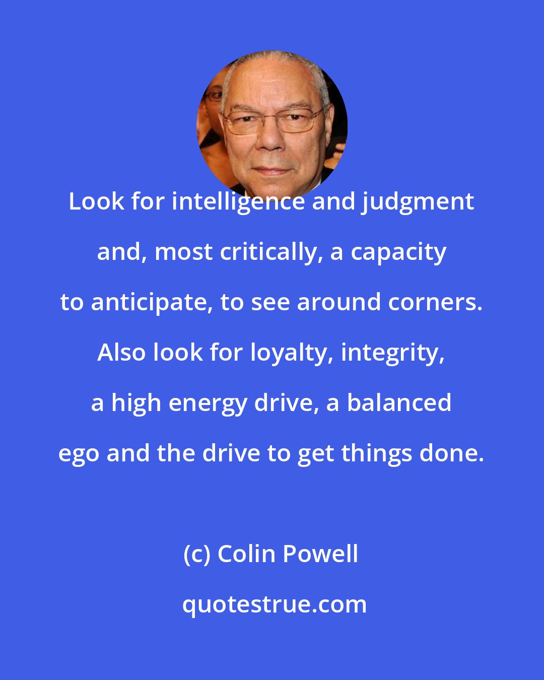 Colin Powell: Look for intelligence and judgment and, most critically, a capacity to anticipate, to see around corners. Also look for loyalty, integrity, a high energy drive, a balanced ego and the drive to get things done.