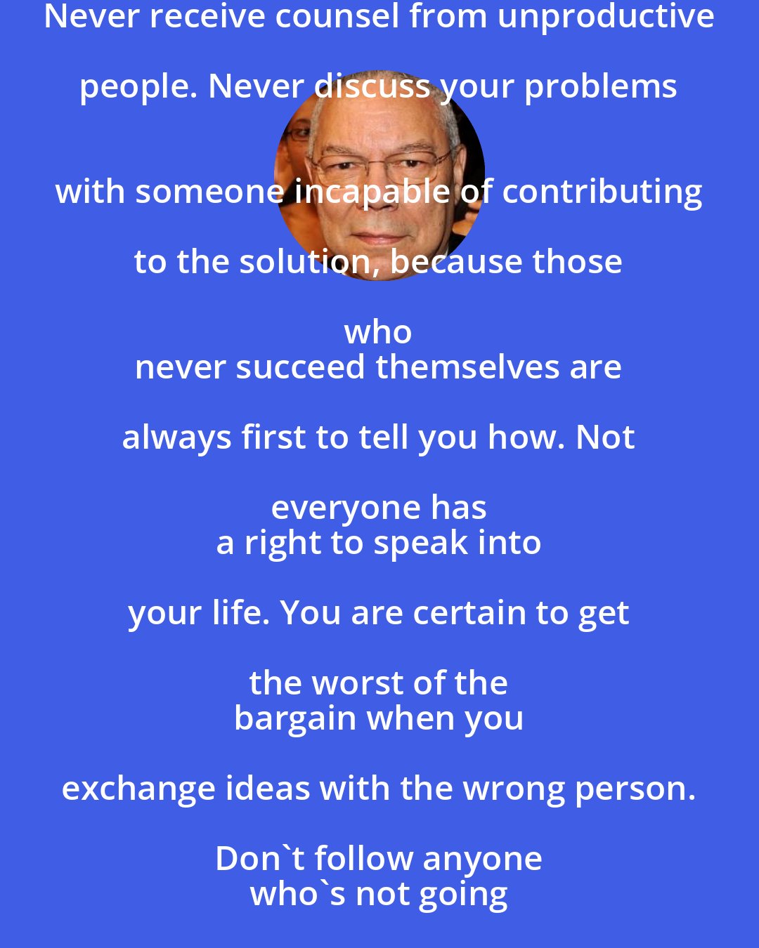 Colin Powell: Never receive counsel from unproductive people. Never discuss your problems 
 with someone incapable of contributing to the solution, because those who 
 never succeed themselves are always first to tell you how. Not everyone has 
 a right to speak into your life. You are certain to get the worst of the 
 bargain when you exchange ideas with the wrong person. Don't follow anyone 
 who's not going anywhere.