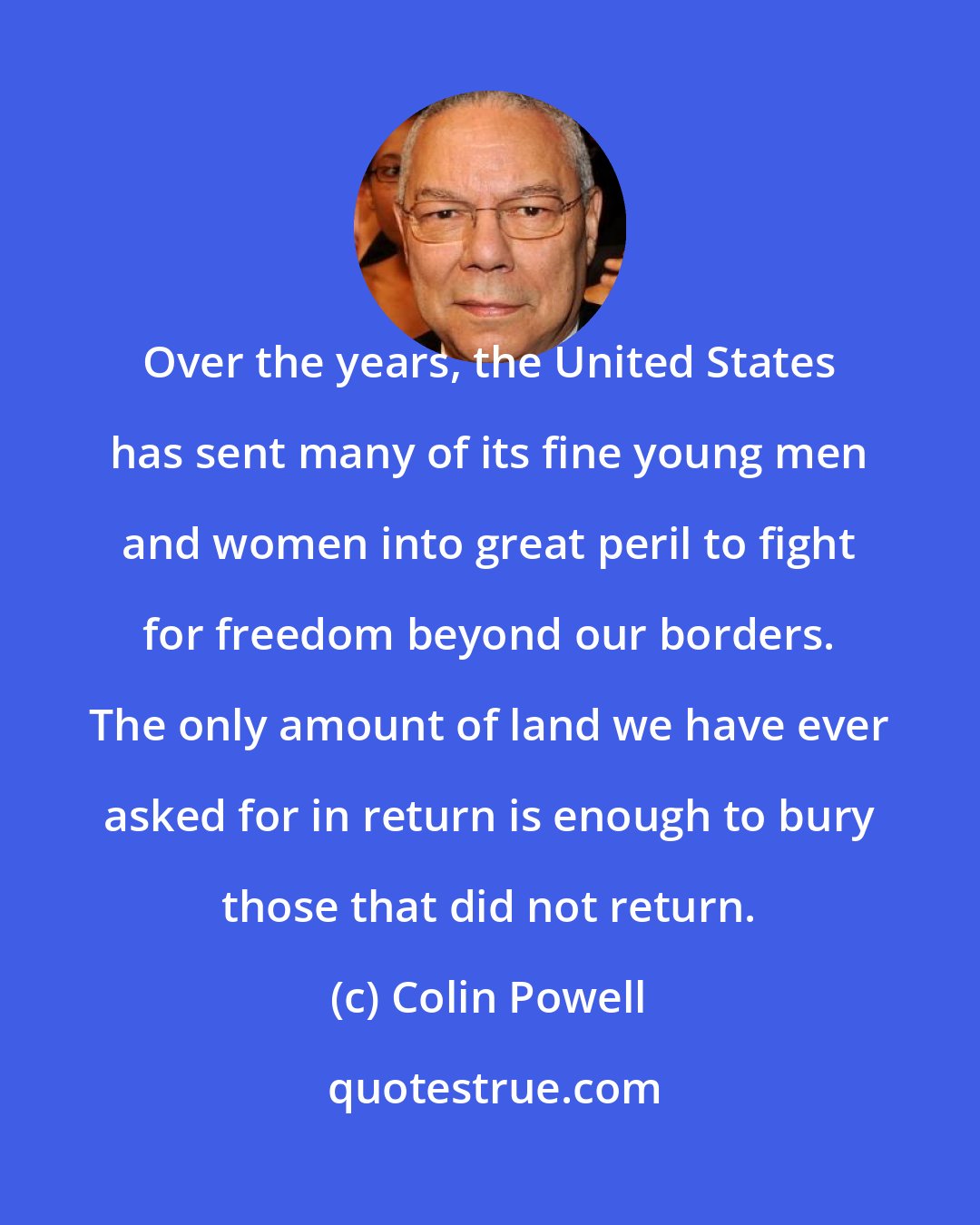 Colin Powell: Over the years, the United States has sent many of its fine young men and women into great peril to fight for freedom beyond our borders. The only amount of land we have ever asked for in return is enough to bury those that did not return.