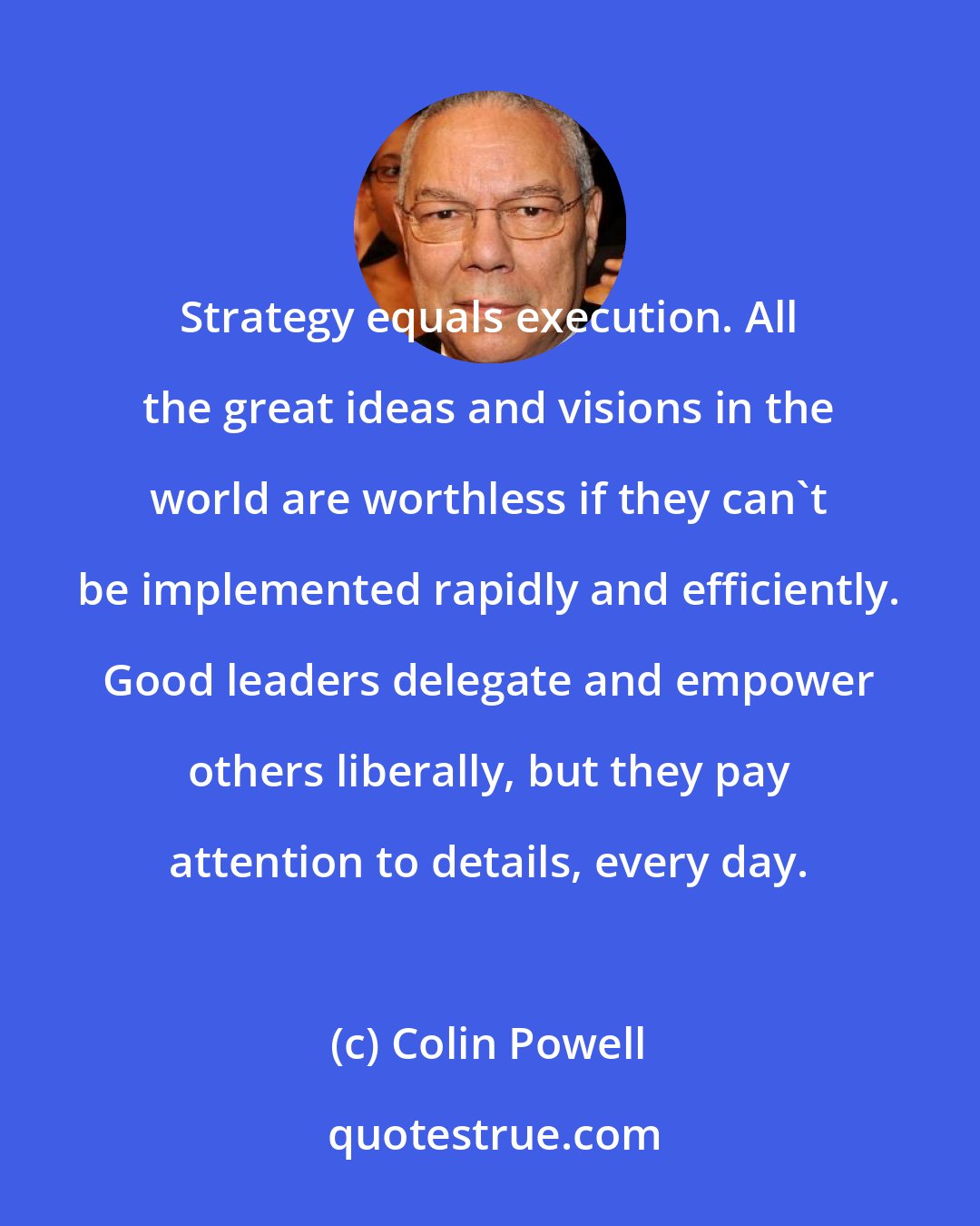 Colin Powell: Strategy equals execution. All the great ideas and visions in the world are worthless if they can't be implemented rapidly and efficiently. Good leaders delegate and empower others liberally, but they pay attention to details, every day.