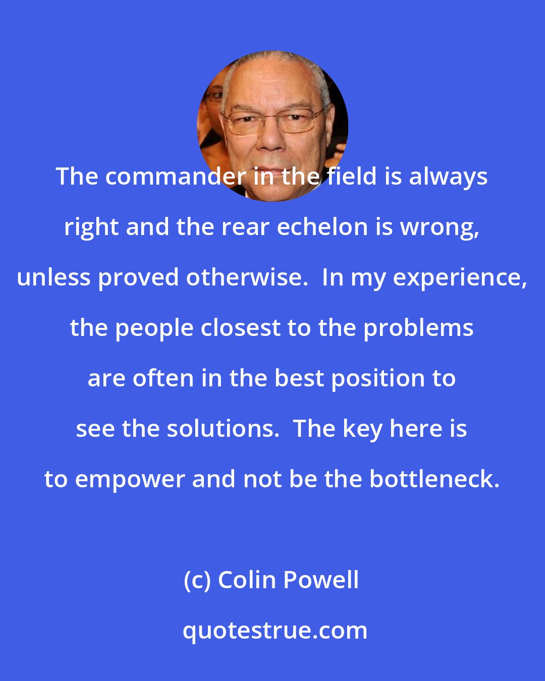 Colin Powell: The commander in the field is always right and the rear echelon is wrong, unless proved otherwise.  In my experience, the people closest to the problems are often in the best position to see the solutions.  The key here is to empower and not be the bottleneck.