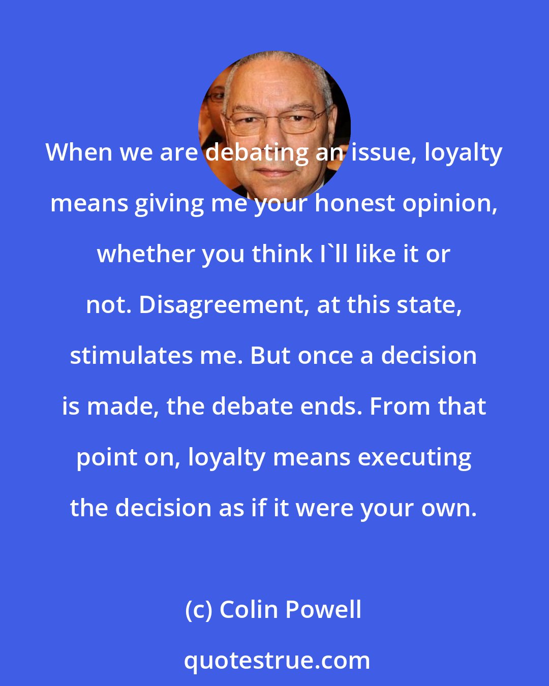 Colin Powell: When we are debating an issue, loyalty means giving me your honest opinion, whether you think I'll like it or not. Disagreement, at this state, stimulates me. But once a decision is made, the debate ends. From that point on, loyalty means executing the decision as if it were your own.