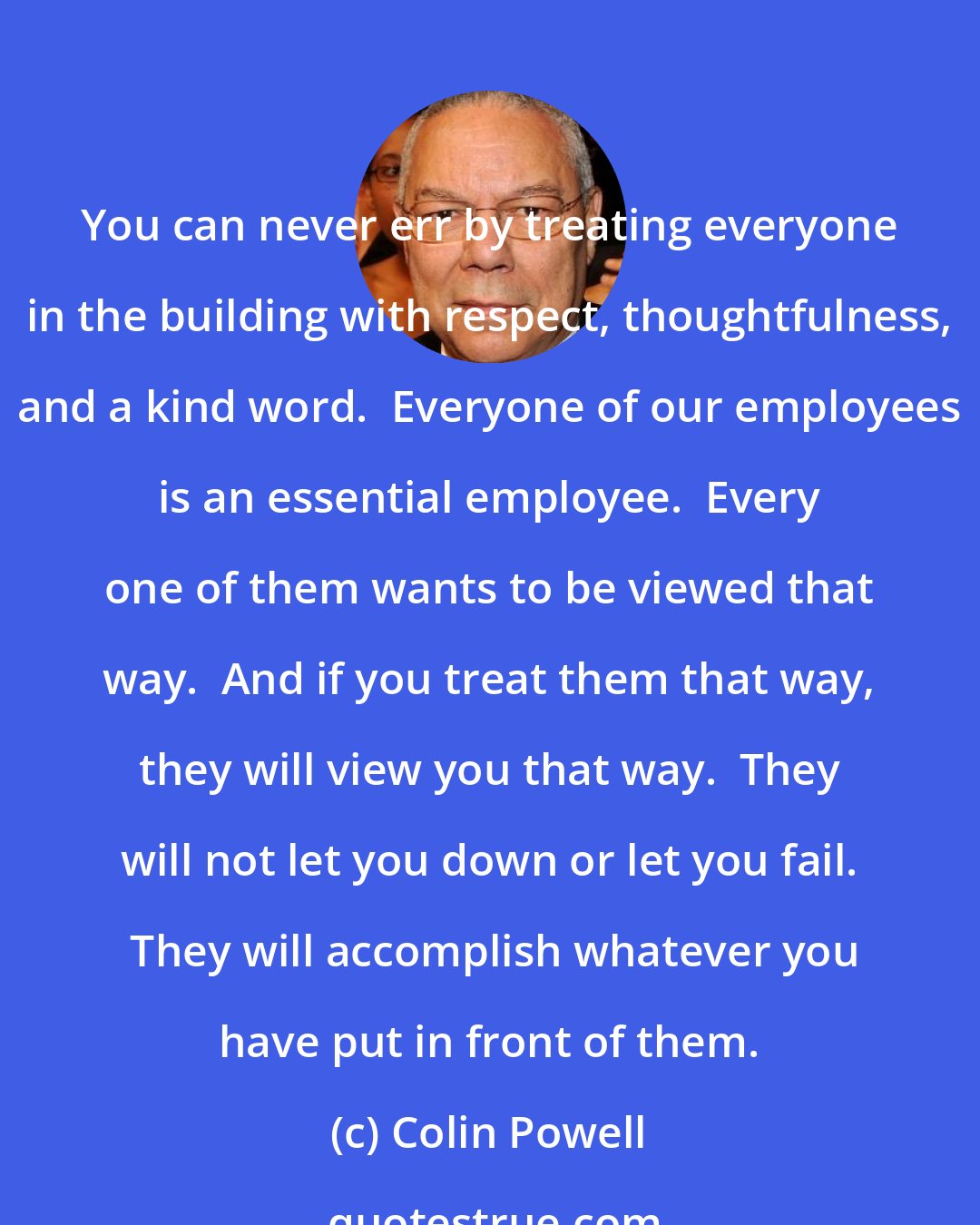 Colin Powell: You can never err by treating everyone in the building with respect, thoughtfulness, and a kind word.  Everyone of our employees is an essential employee.  Every one of them wants to be viewed that way.  And if you treat them that way, they will view you that way.  They will not let you down or let you fail.  They will accomplish whatever you have put in front of them.