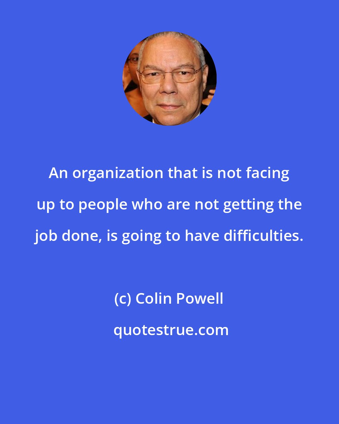 Colin Powell: An organization that is not facing up to people who are not getting the job done, is going to have difficulties.