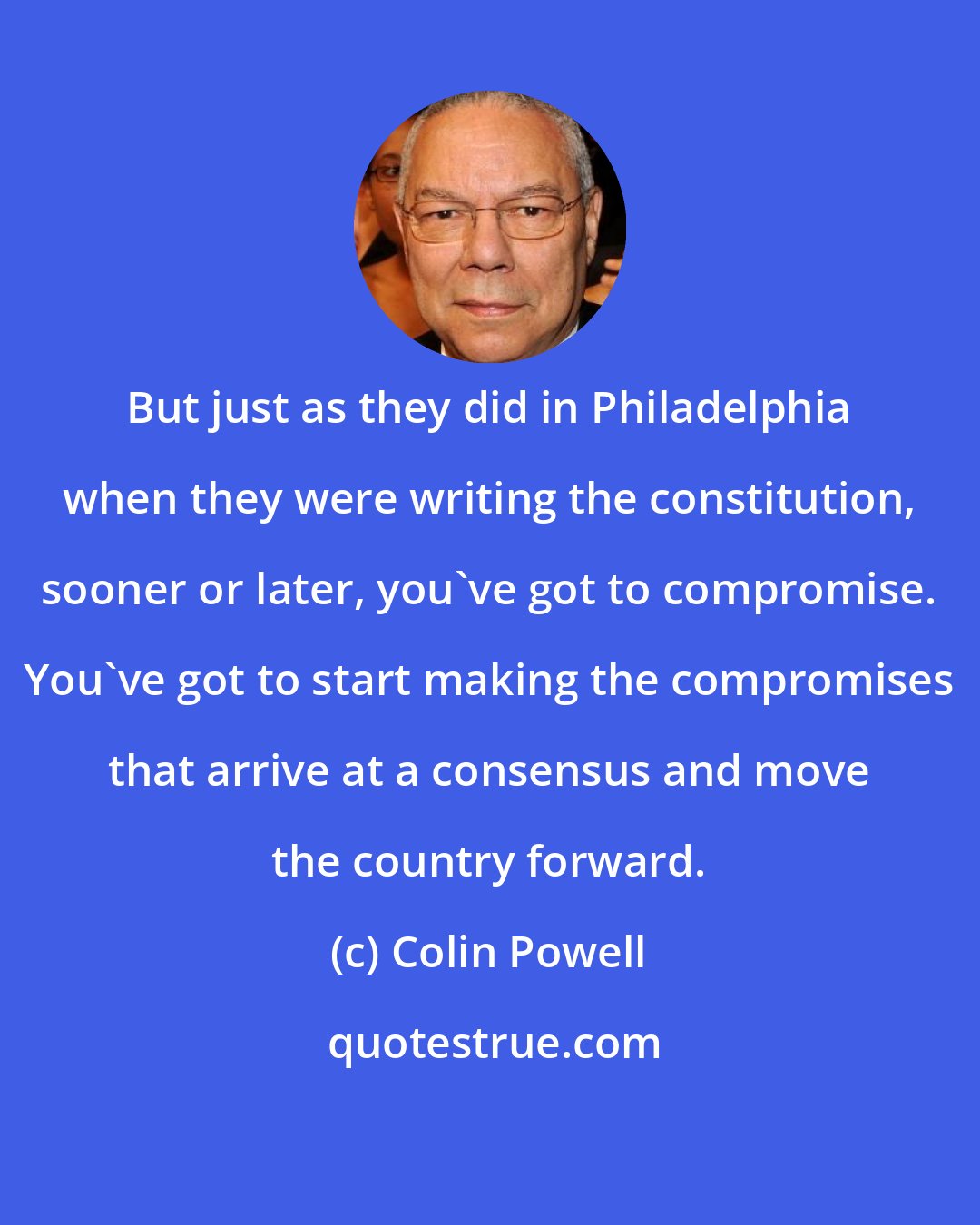 Colin Powell: But just as they did in Philadelphia when they were writing the constitution, sooner or later, you've got to compromise. You've got to start making the compromises that arrive at a consensus and move the country forward.