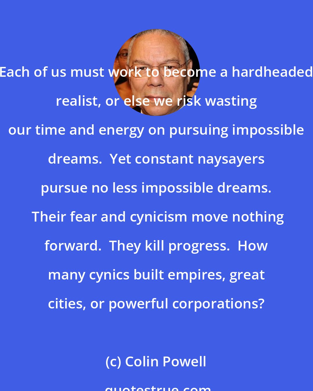 Colin Powell: Each of us must work to become a hardheaded realist, or else we risk wasting our time and energy on pursuing impossible dreams.  Yet constant naysayers pursue no less impossible dreams.  Their fear and cynicism move nothing forward.  They kill progress.  How many cynics built empires, great cities, or powerful corporations?