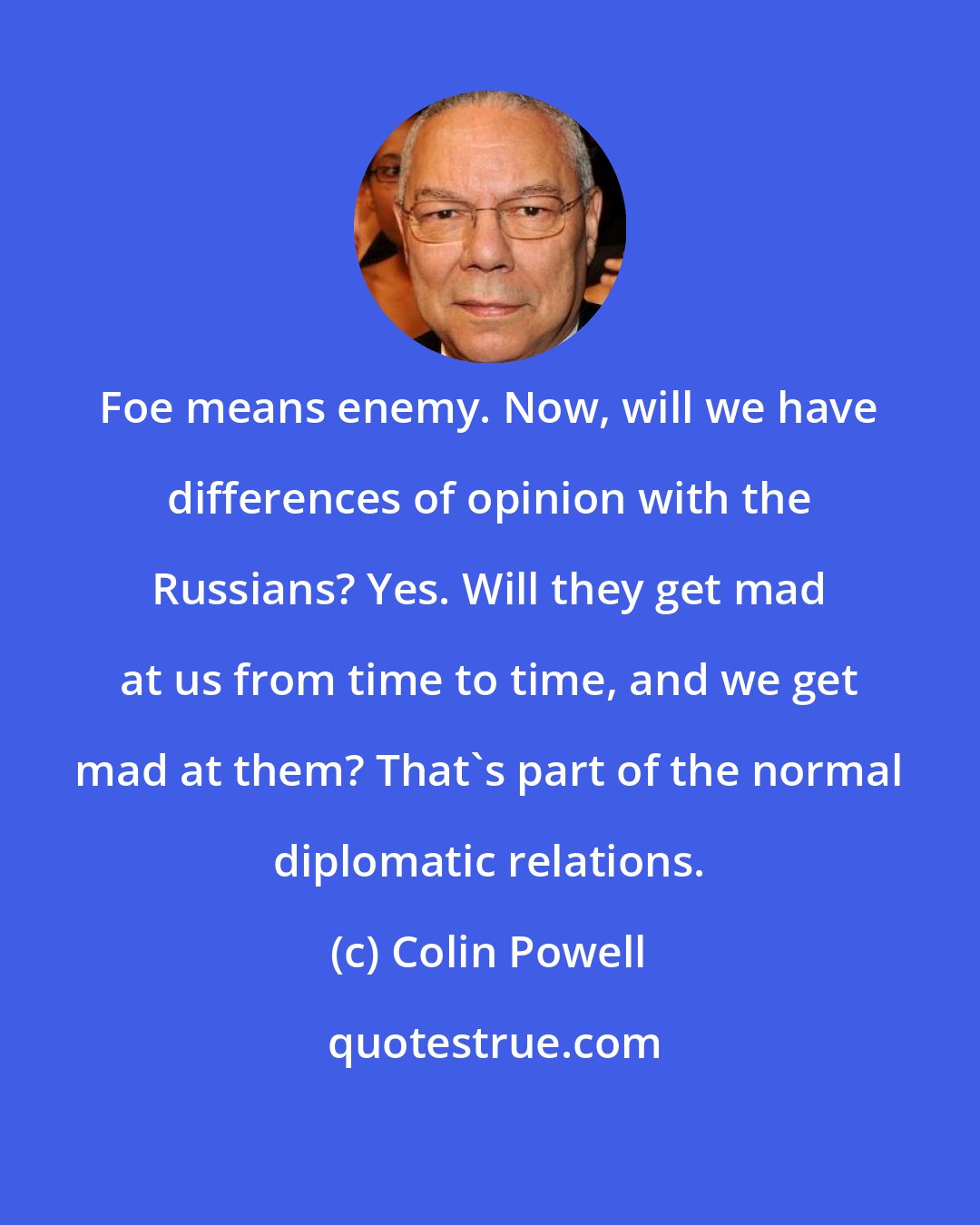 Colin Powell: Foe means enemy. Now, will we have differences of opinion with the Russians? Yes. Will they get mad at us from time to time, and we get mad at them? That's part of the normal diplomatic relations.