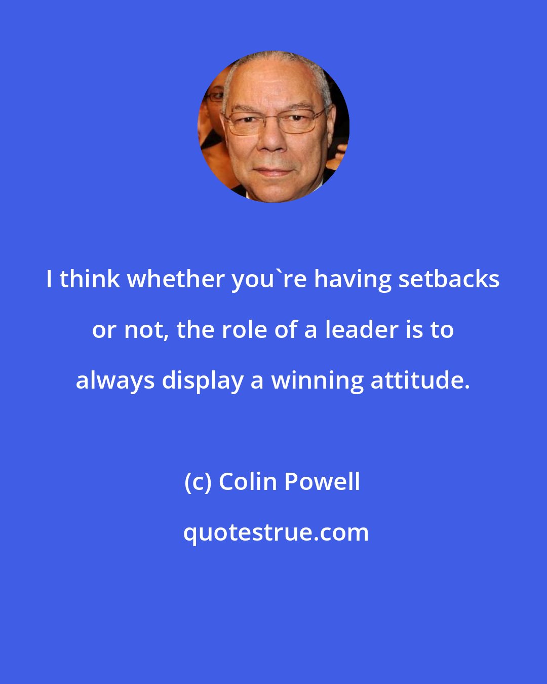 Colin Powell: I think whether you're having setbacks or not, the role of a leader is to always display a winning attitude.