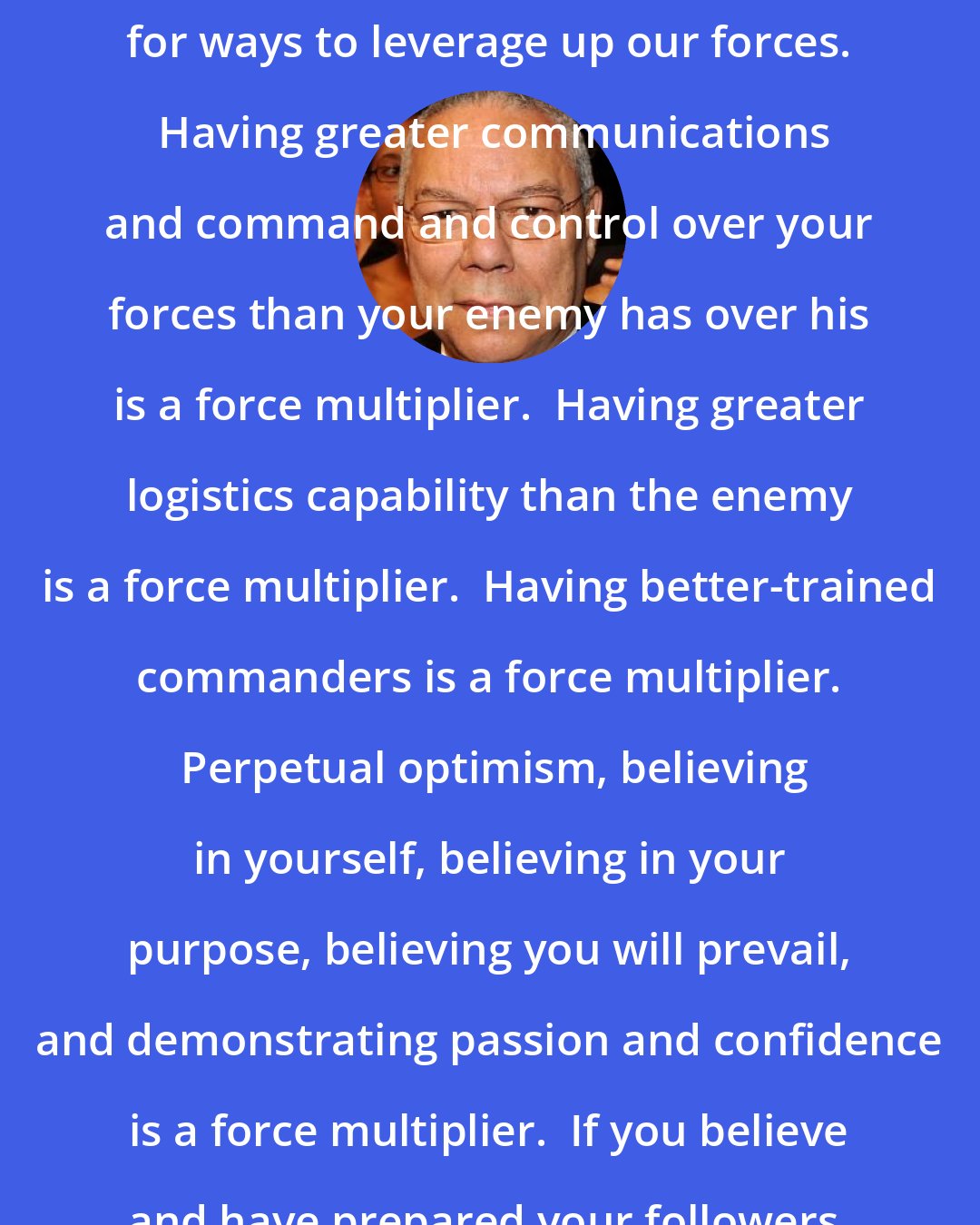 Colin Powell: In the military we are always looking for ways to leverage up our forces.  Having greater communications and command and control over your forces than your enemy has over his is a force multiplier.  Having greater logistics capability than the enemy is a force multiplier.  Having better-trained commanders is a force multiplier.  Perpetual optimism, believing in yourself, believing in your purpose, believing you will prevail, and demonstrating passion and confidence is a force multiplier.  If you believe and have prepared your followers, the followers will believe.