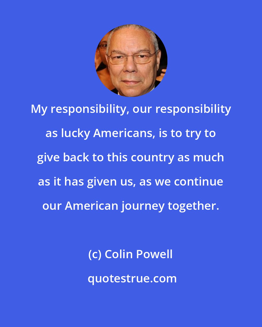 Colin Powell: My responsibility, our responsibility as lucky Americans, is to try to give back to this country as much as it has given us, as we continue our American journey together.