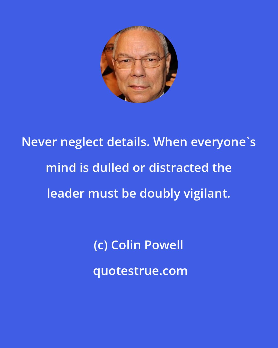 Colin Powell: Never neglect details. When everyone's mind is dulled or distracted the leader must be doubly vigilant.