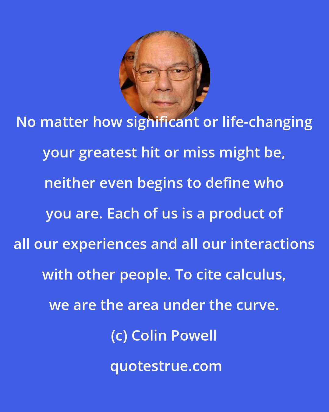 Colin Powell: No matter how significant or life-changing your greatest hit or miss might be, neither even begins to define who you are. Each of us is a product of all our experiences and all our interactions with other people. To cite calculus, we are the area under the curve.