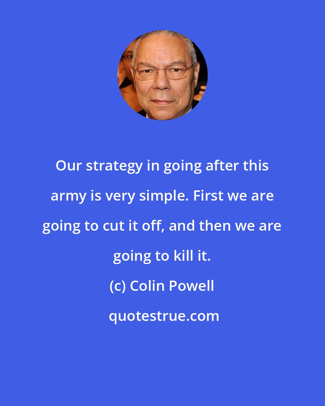 Colin Powell: Our strategy in going after this army is very simple. First we are going to cut it off, and then we are going to kill it.