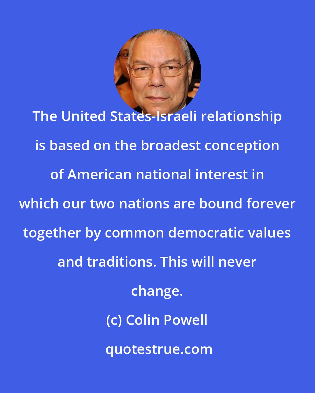 Colin Powell: The United States-Israeli relationship is based on the broadest conception of American national interest in which our two nations are bound forever together by common democratic values and traditions. This will never change.