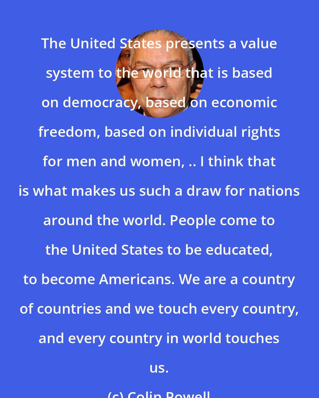 Colin Powell: The United States presents a value system to the world that is based on democracy, based on economic freedom, based on individual rights for men and women, .. I think that is what makes us such a draw for nations around the world. People come to the United States to be educated, to become Americans. We are a country of countries and we touch every country, and every country in world touches us.