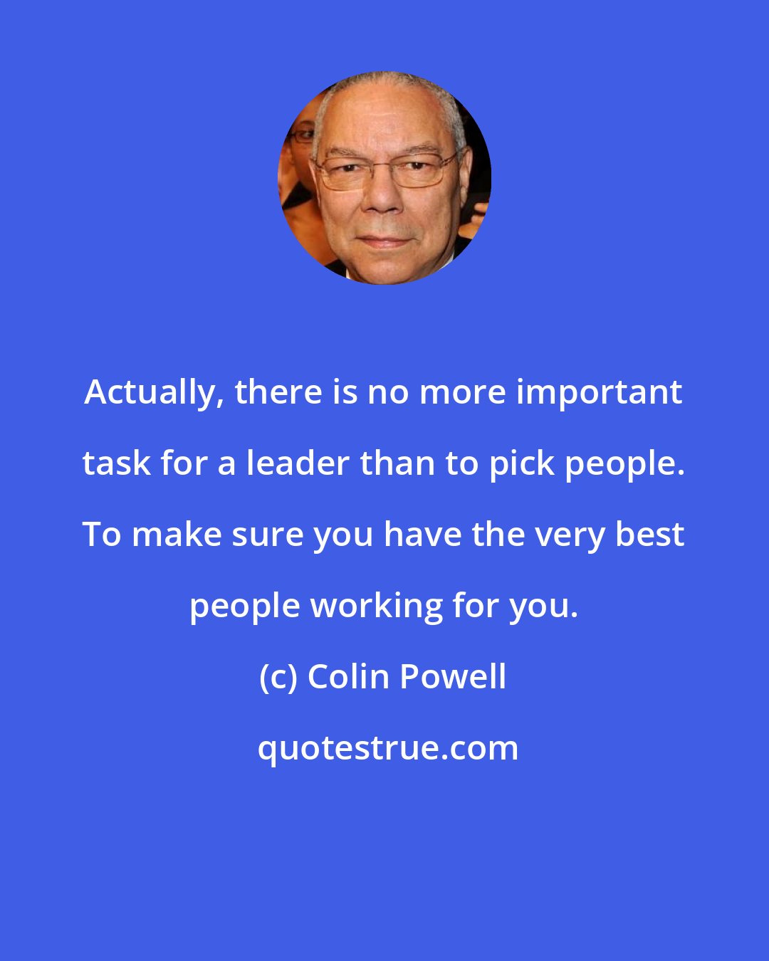 Colin Powell: Actually, there is no more important task for a leader than to pick people. To make sure you have the very best people working for you.