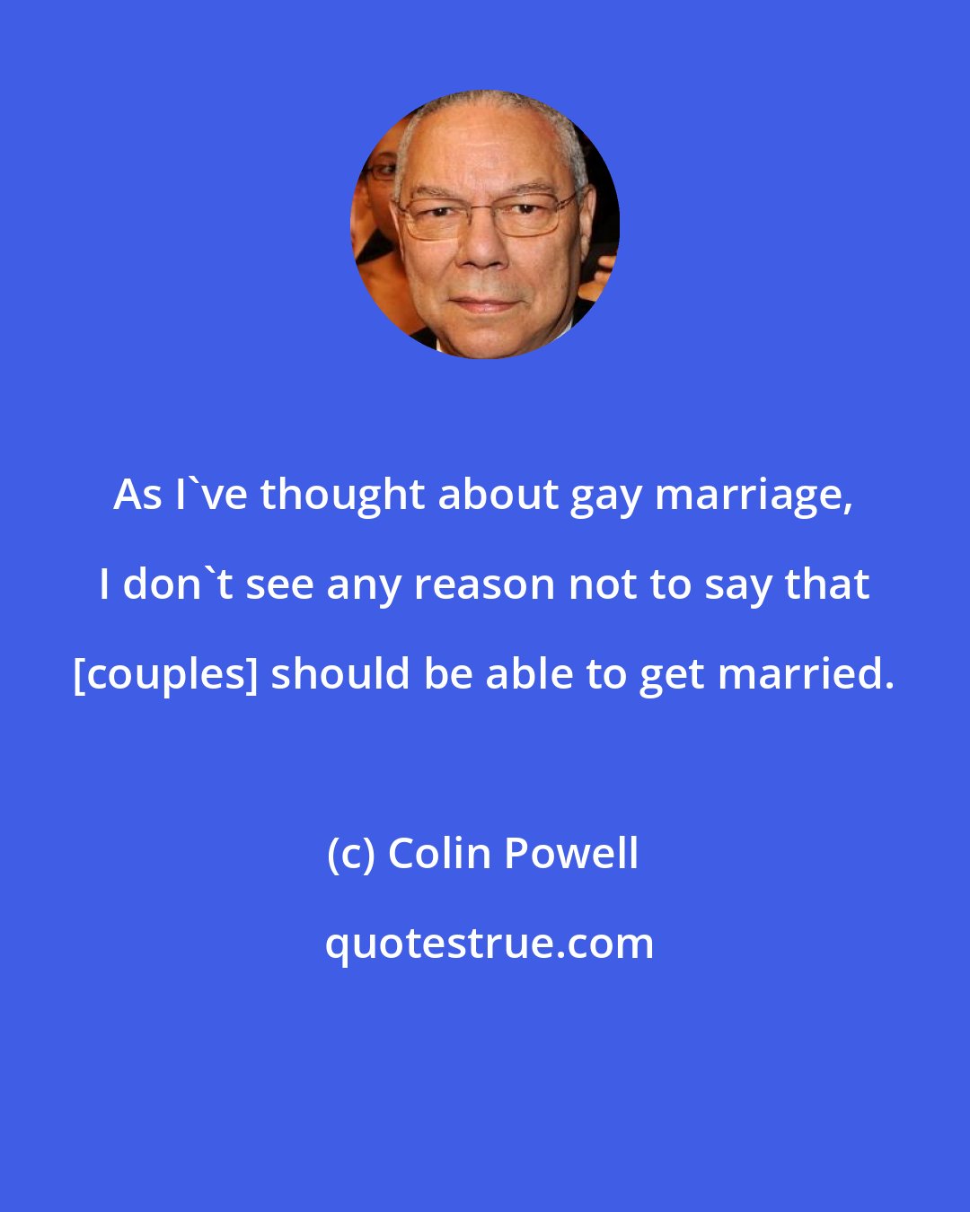 Colin Powell: As I've thought about gay marriage, I don't see any reason not to say that [couples] should be able to get married.