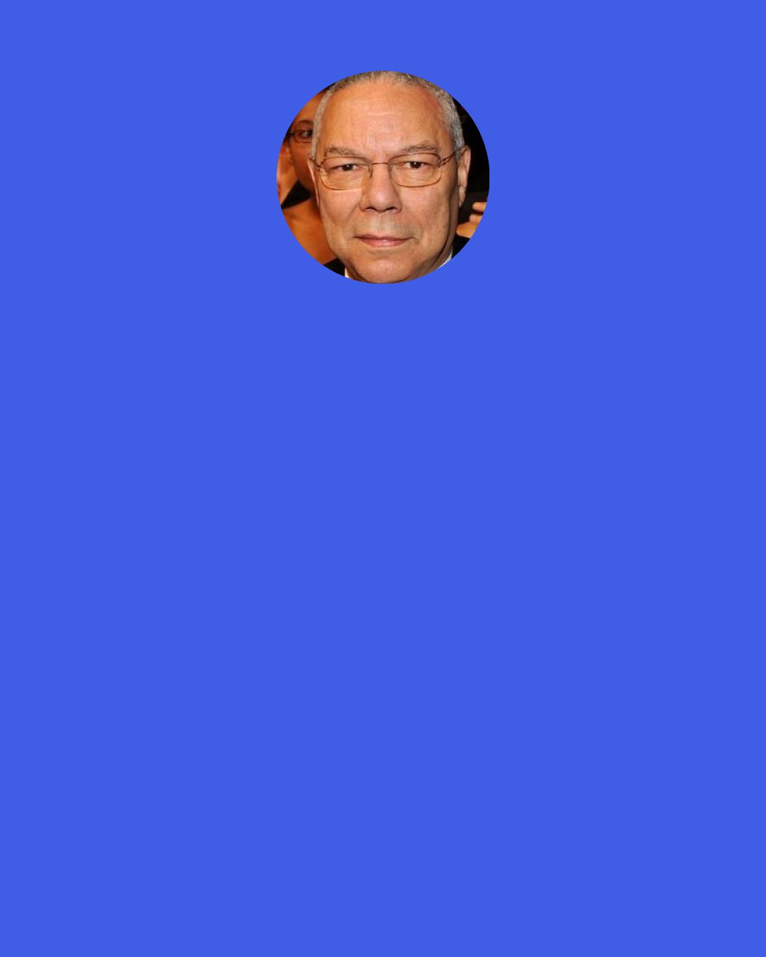 Colin Powell: Baghdad fell on April 9, 2003, Hussein and his regime were brought down, we declared "Mission Accomplished" and celebrated victory . . . and chaos erupted.  We did not assert control and authority over the country, especially Baghdad.  We did not bring with us the capacity to impose our will.  We did not take charge.  And Iraq did not in a few weeks magically transform itself into a stable nation with democratic leaders.  Instead a raging insurgency engulfed the country.