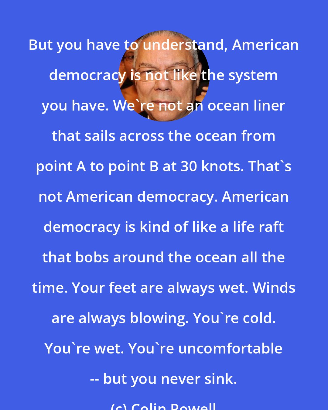 Colin Powell: But you have to understand, American democracy is not like the system you have. We're not an ocean liner that sails across the ocean from point A to point B at 30 knots. That's not American democracy. American democracy is kind of like a life raft that bobs around the ocean all the time. Your feet are always wet. Winds are always blowing. You're cold. You're wet. You're uncomfortable -- but you never sink.