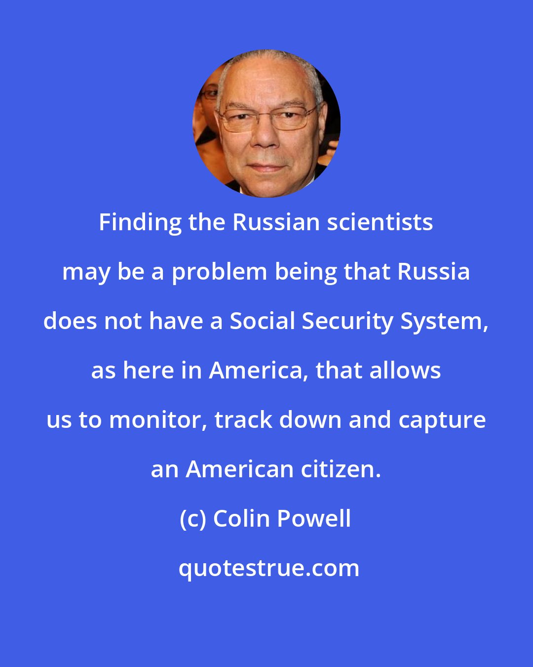 Colin Powell: Finding the Russian scientists may be a problem being that Russia does not have a Social Security System, as here in America, that allows us to monitor, track down and capture an American citizen.