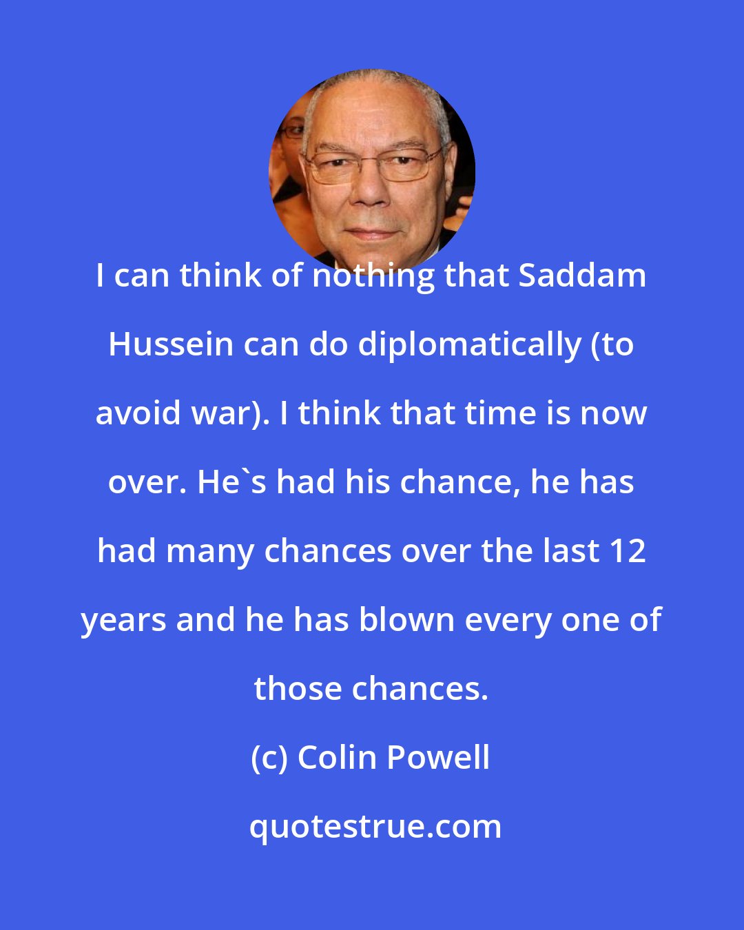 Colin Powell: I can think of nothing that Saddam Hussein can do diplomatically (to avoid war). I think that time is now over. He's had his chance, he has had many chances over the last 12 years and he has blown every one of those chances.