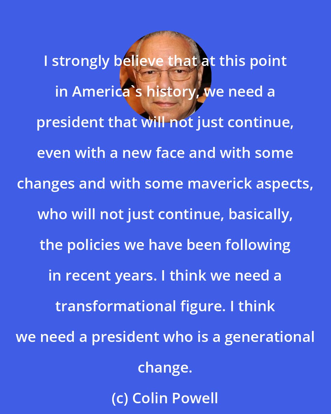 Colin Powell: I strongly believe that at this point in America's history, we need a president that will not just continue, even with a new face and with some changes and with some maverick aspects, who will not just continue, basically, the policies we have been following in recent years. I think we need a transformational figure. I think we need a president who is a generational change.