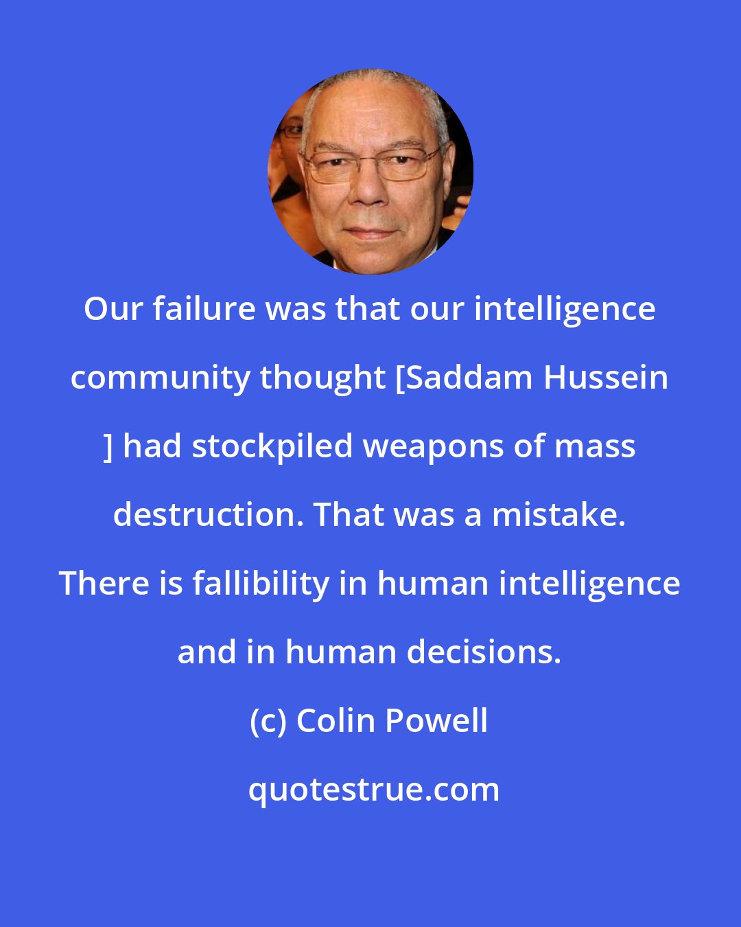 Colin Powell: Our failure was that our intelligence community thought [Saddam Hussein ] had stockpiled weapons of mass destruction. That was a mistake. There is fallibility in human intelligence and in human decisions.