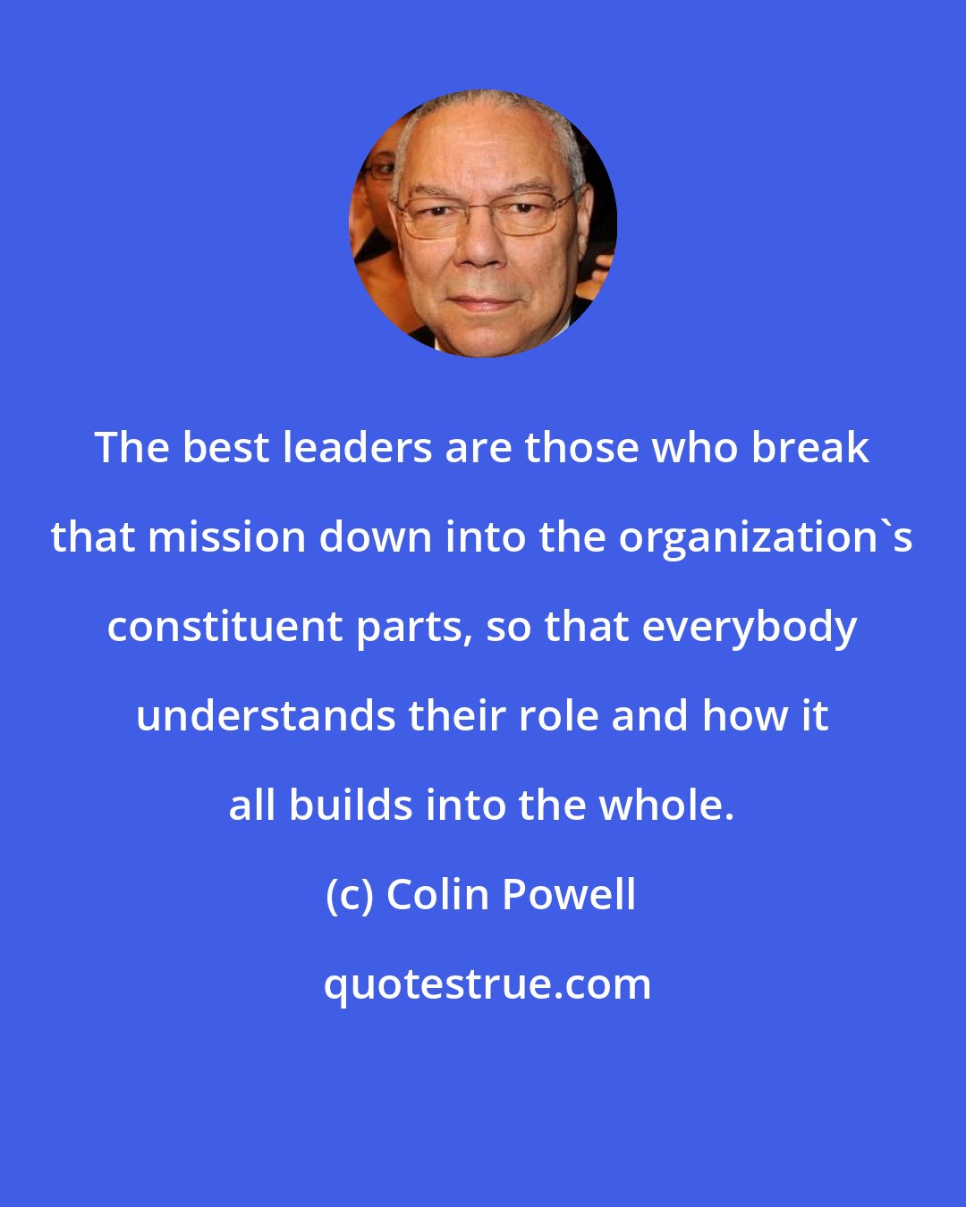 Colin Powell: The best leaders are those who break that mission down into the organization's constituent parts, so that everybody understands their role and how it all builds into the whole.