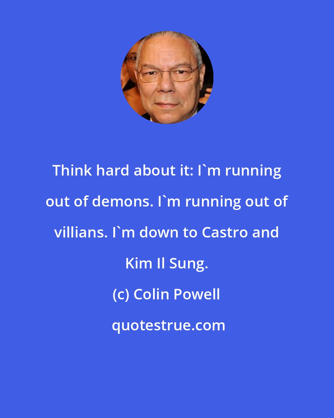 Colin Powell: Think hard about it: I'm running out of demons. I'm running out of villians. I'm down to Castro and Kim Il Sung.