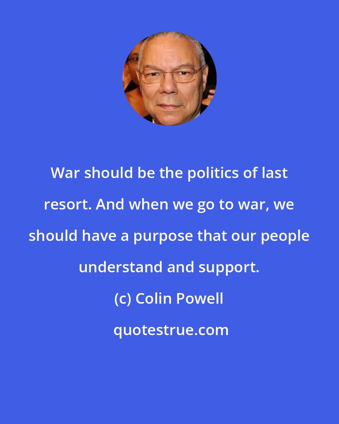 Colin Powell: War should be the politics of last resort. And when we go to war, we should have a purpose that our people understand and support.