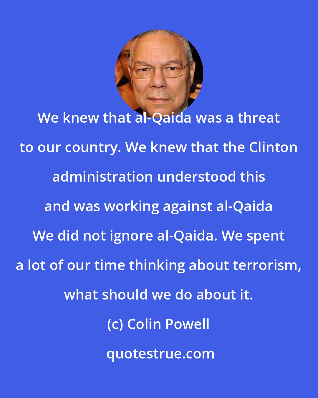 Colin Powell: We knew that al-Qaida was a threat to our country. We knew that the Clinton administration understood this and was working against al-Qaida We did not ignore al-Qaida. We spent a lot of our time thinking about terrorism, what should we do about it.