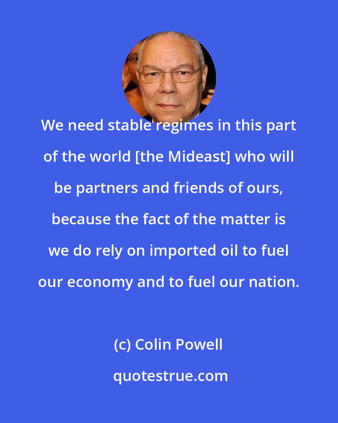 Colin Powell: We need stable regimes in this part of the world [the Mideast] who will be partners and friends of ours, because the fact of the matter is we do rely on imported oil to fuel our economy and to fuel our nation.