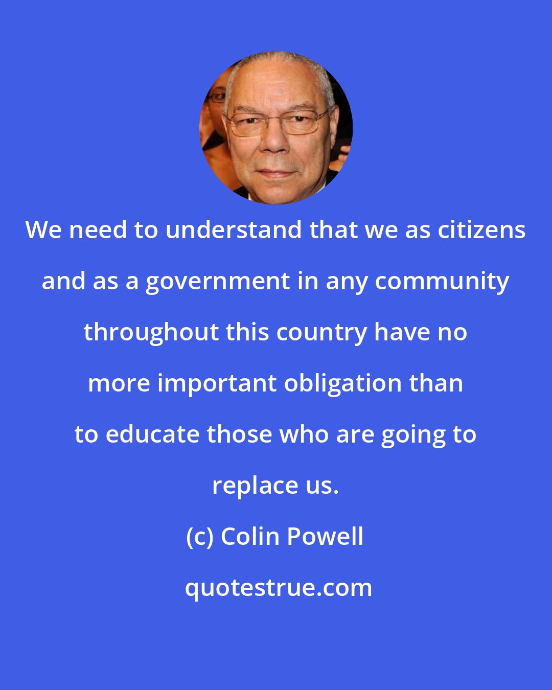 Colin Powell: We need to understand that we as citizens and as a government in any community throughout this country have no more important obligation than to educate those who are going to replace us.