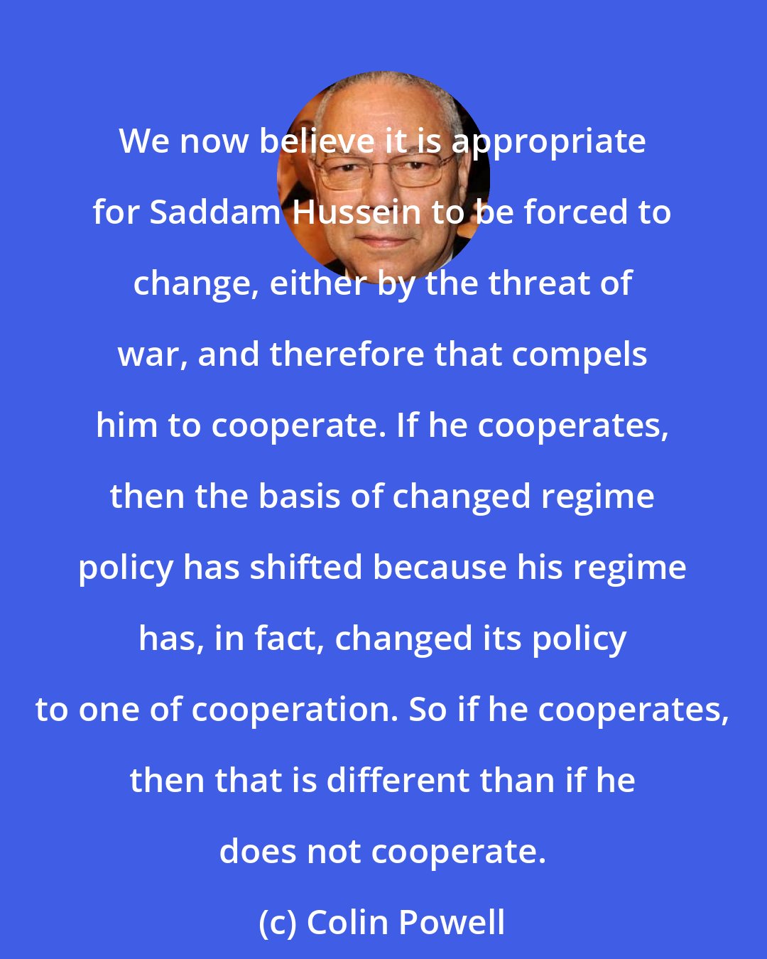 Colin Powell: We now believe it is appropriate for Saddam Hussein to be forced to change, either by the threat of war, and therefore that compels him to cooperate. If he cooperates, then the basis of changed regime policy has shifted because his regime has, in fact, changed its policy to one of cooperation. So if he cooperates, then that is different than if he does not cooperate.