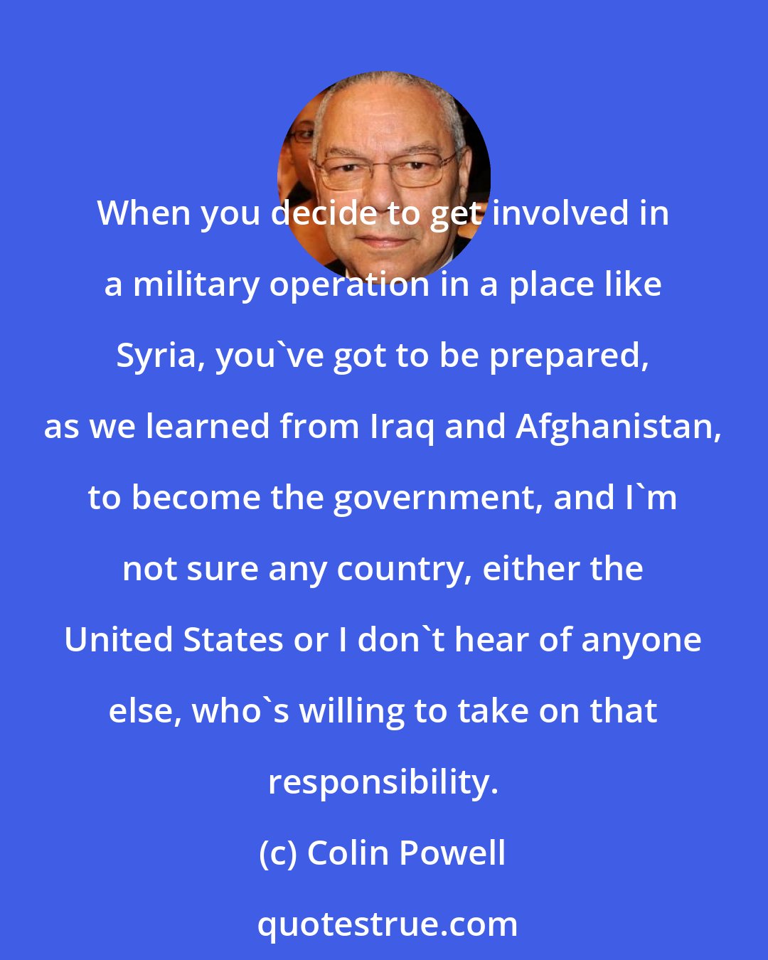 Colin Powell: When you decide to get involved in a military operation in a place like Syria, you've got to be prepared, as we learned from Iraq and Afghanistan, to become the government, and I'm not sure any country, either the United States or I don't hear of anyone else, who's willing to take on that responsibility.