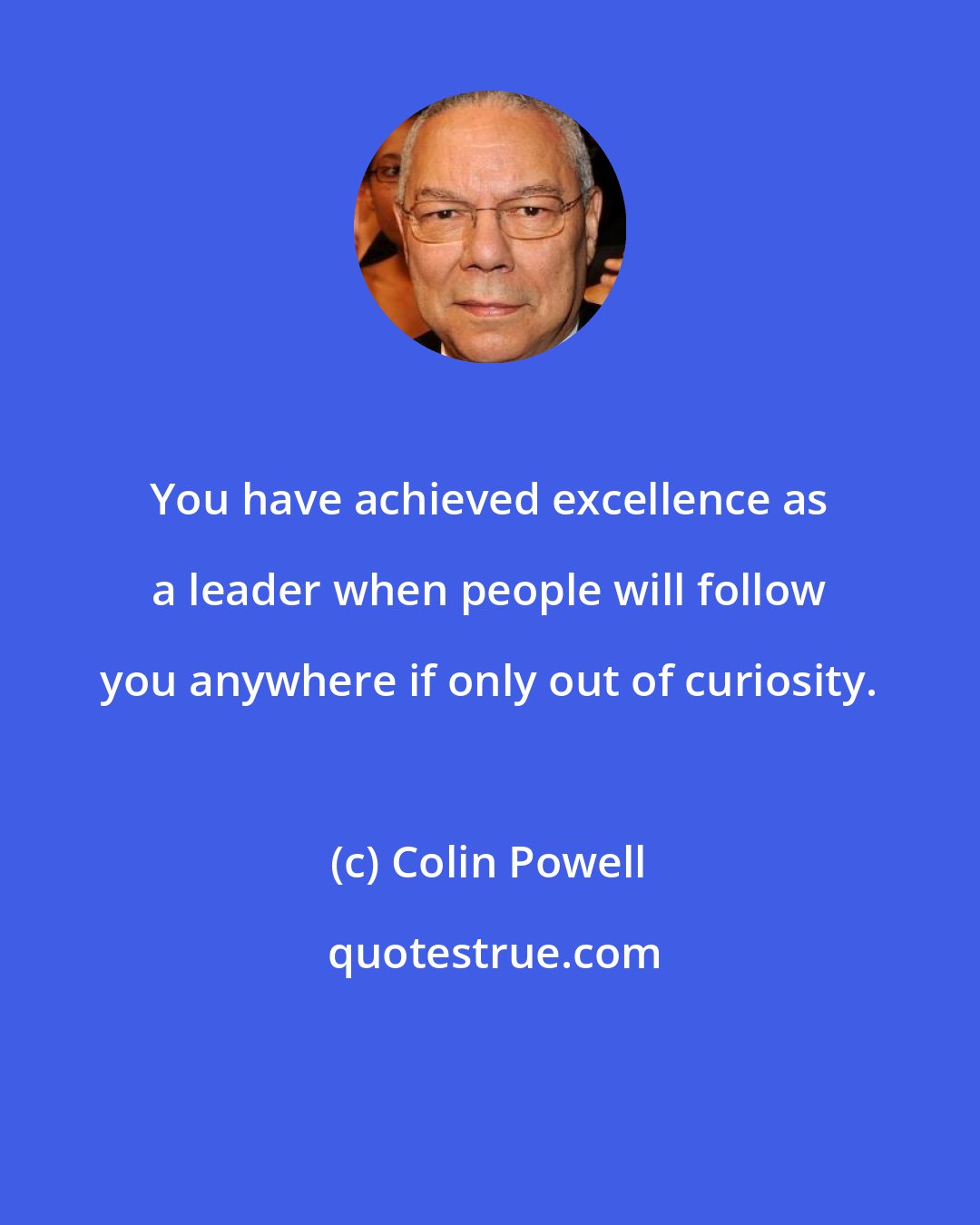 Colin Powell: You have achieved excellence as a leader when people will follow you anywhere if only out of curiosity.