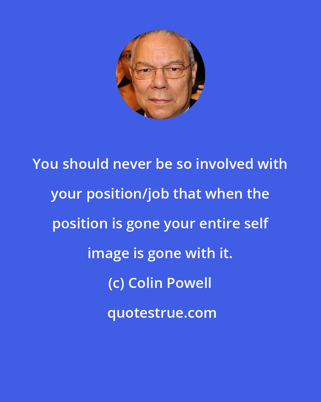 Colin Powell: You should never be so involved with your position/job that when the position is gone your entire self image is gone with it.