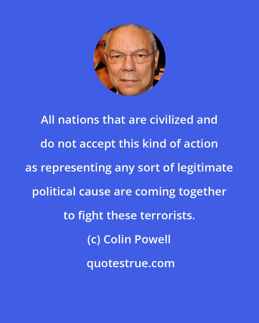 Colin Powell: All nations that are civilized and do not accept this kind of action as representing any sort of legitimate political cause are coming together to fight these terrorists.