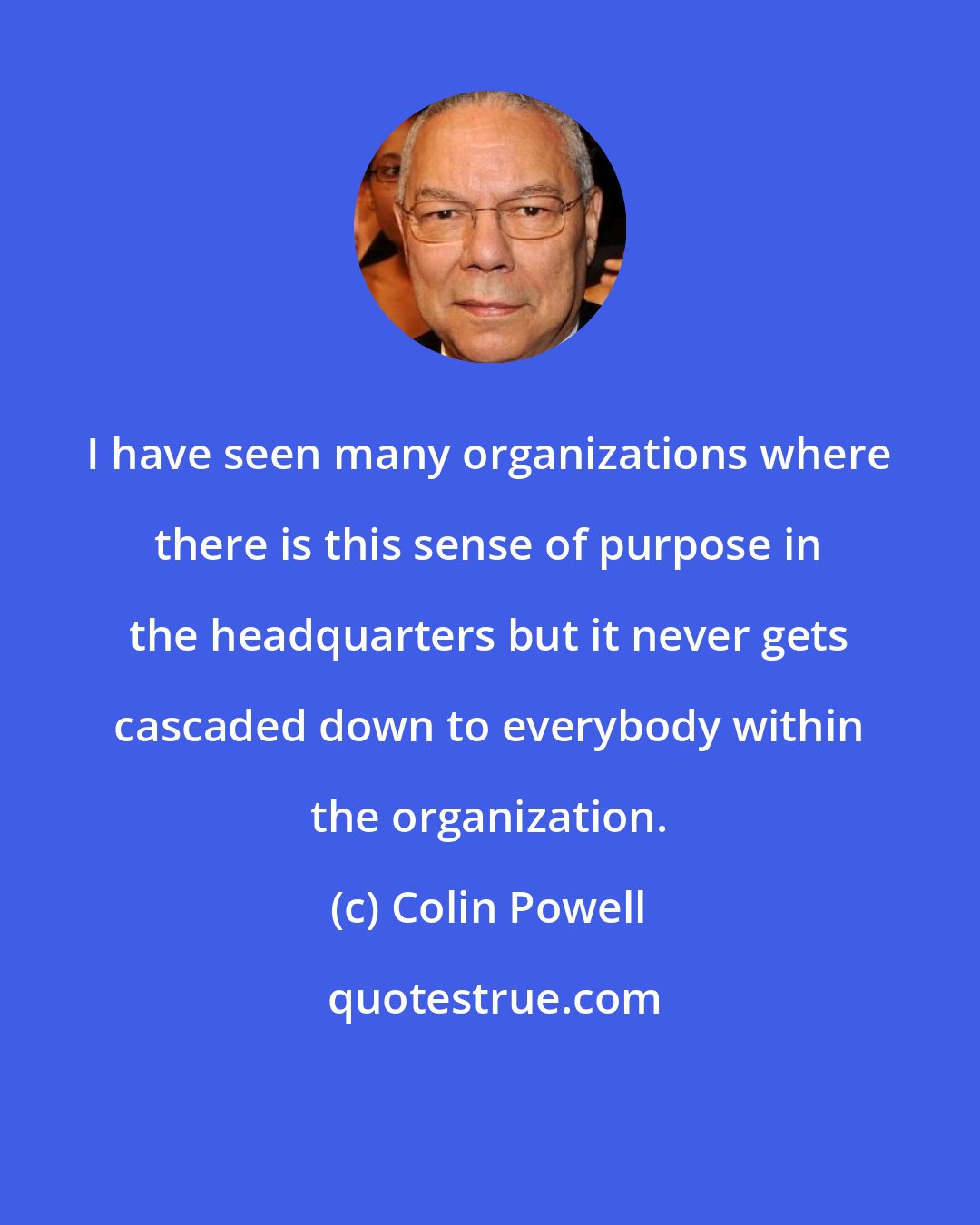 Colin Powell: I have seen many organizations where there is this sense of purpose in the headquarters but it never gets cascaded down to everybody within the organization.