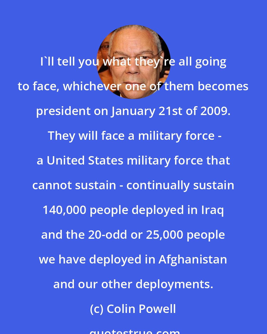 Colin Powell: I'll tell you what they're all going to face, whichever one of them becomes president on January 21st of 2009.  They will face a military force - a United States military force that cannot sustain - continually sustain 140,000 people deployed in Iraq and the 20-odd or 25,000 people we have deployed in Afghanistan and our other deployments.