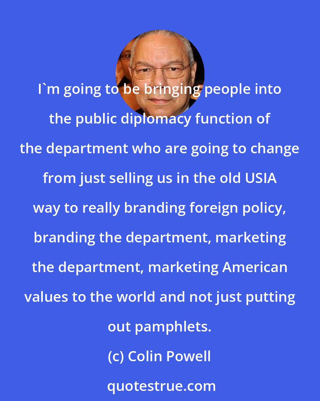 Colin Powell: I'm going to be bringing people into the public diplomacy function of the department who are going to change from just selling us in the old USIA way to really branding foreign policy, branding the department, marketing the department, marketing American values to the world and not just putting out pamphlets.