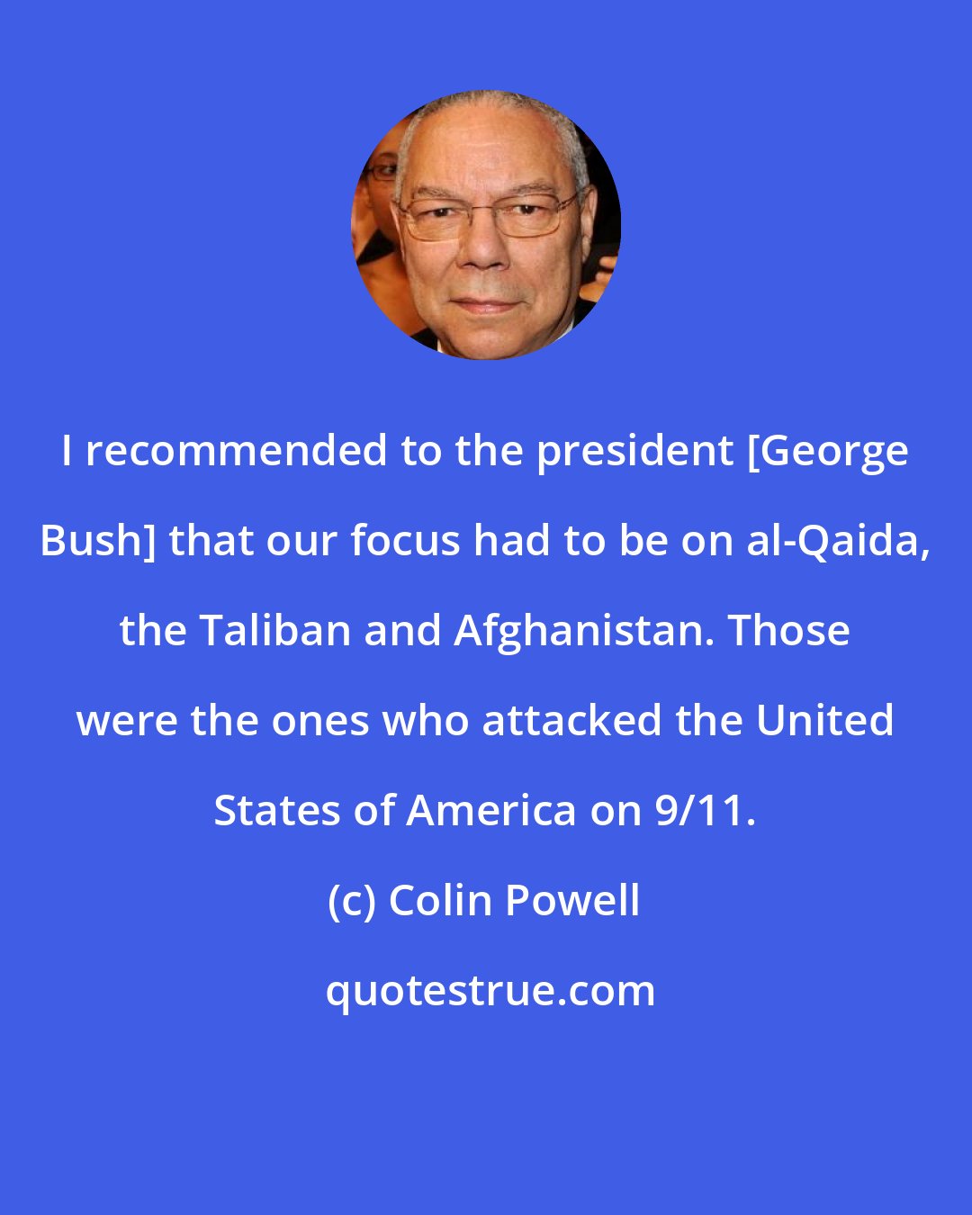 Colin Powell: I recommended to the president [George Bush] that our focus had to be on al-Qaida, the Taliban and Afghanistan. Those were the ones who attacked the United States of America on 9/11.