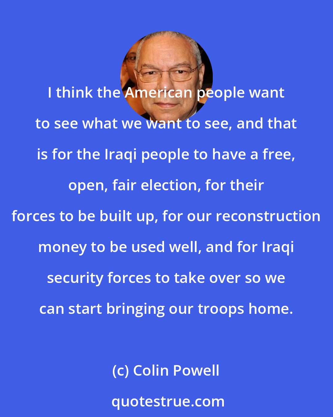 Colin Powell: I think the American people want to see what we want to see, and that is for the Iraqi people to have a free, open, fair election, for their forces to be built up, for our reconstruction money to be used well, and for Iraqi security forces to take over so we can start bringing our troops home.